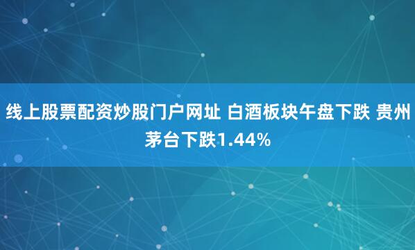 线上股票配资炒股门户网址 白酒板块午盘下跌 贵州茅台下跌1.44%
