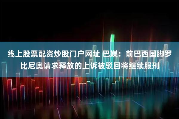 线上股票配资炒股门户网址 巴媒：前巴西国脚罗比尼奥请求释放的上诉被驳回将继续服刑