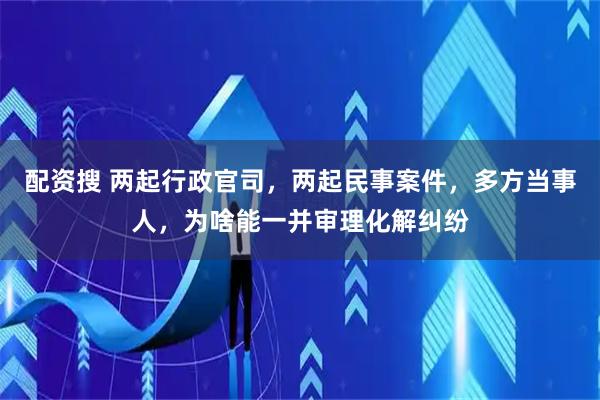 配资搜 两起行政官司，两起民事案件，多方当事人，为啥能一并审理化解纠纷