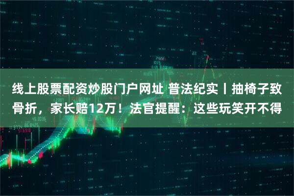 线上股票配资炒股门户网址 普法纪实丨抽椅子致骨折，家长赔12万！法官提醒：这些玩笑开不得
