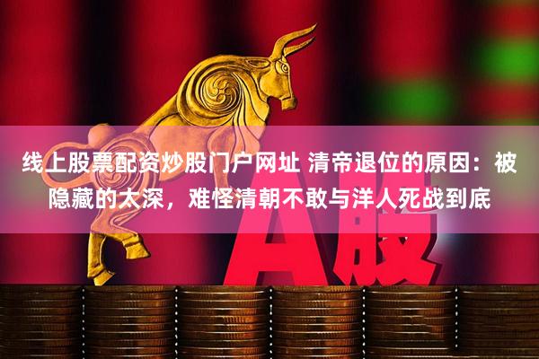线上股票配资炒股门户网址 清帝退位的原因：被隐藏的太深，难怪清朝不敢与洋人死战到底