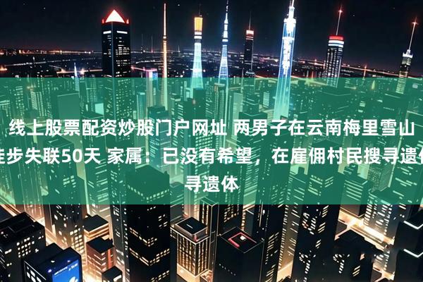 线上股票配资炒股门户网址 两男子在云南梅里雪山徒步失联50天 家属：已没有希望，在雇佣村民搜寻遗体