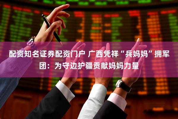 配资知名证券配资门户 广西凭祥“兵妈妈”拥军团：为守边护疆贡献妈妈力量