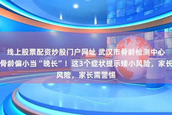 线上股票配资炒股门户网址 武汉市骨龄检测中心：别把骨龄偏小当“晚长”！这3个症状提示矮小风险，家长需警惕