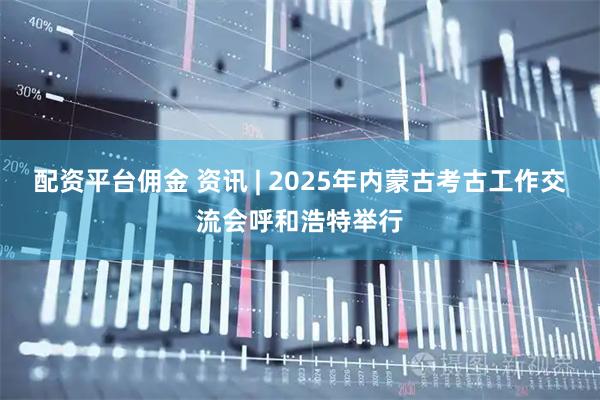 配资平台佣金 资讯 | 2025年内蒙古考古工作交流会呼和浩特举行