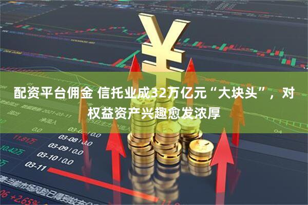 配资平台佣金 信托业成32万亿元“大块头”，对权益资产兴趣愈发浓厚
