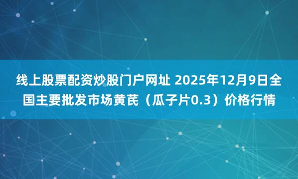 线上股票配资炒股门户网址 2025年12月9日全国主要批发市场黄芪（瓜子片0.3）价格行情