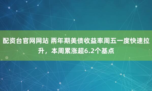 配资台官网网站 两年期美债收益率周五一度快速拉升，本周累涨超6.2个基点