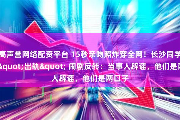 高声誉网络配资平台 15秒亲吻照炸穿全网！长沙同学聚会 "出轨" 闹剧反转：当事人辟谣，他们是两口子