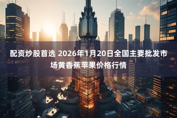 配资炒股首选 2026年1月20日全国主要批发市场黄香蕉苹果价格行情