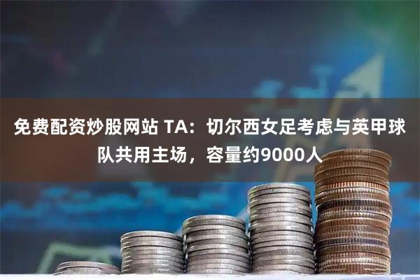 免费配资炒股网站 TA：切尔西女足考虑与英甲球队共用主场，容量约9000人