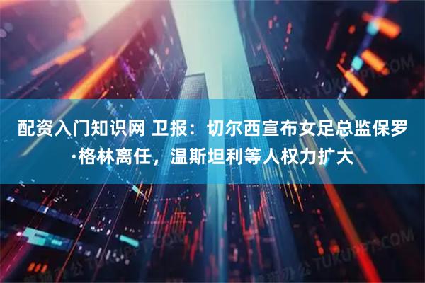 配资入门知识网 卫报：切尔西宣布女足总监保罗·格林离任，温斯坦利等人权力扩大