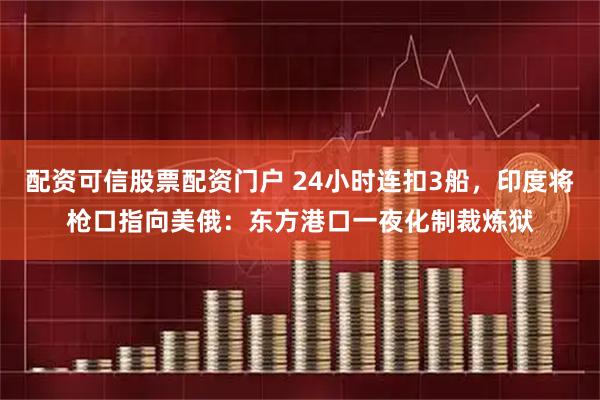 配资可信股票配资门户 24小时连扣3船，印度将枪口指向美俄：东方港口一夜化制裁炼狱