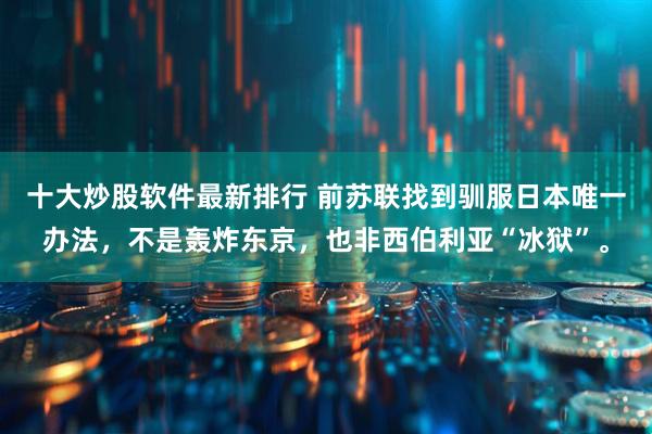 十大炒股软件最新排行 前苏联找到驯服日本唯一办法，不是轰炸东京，也非西伯利亚“冰狱”。
