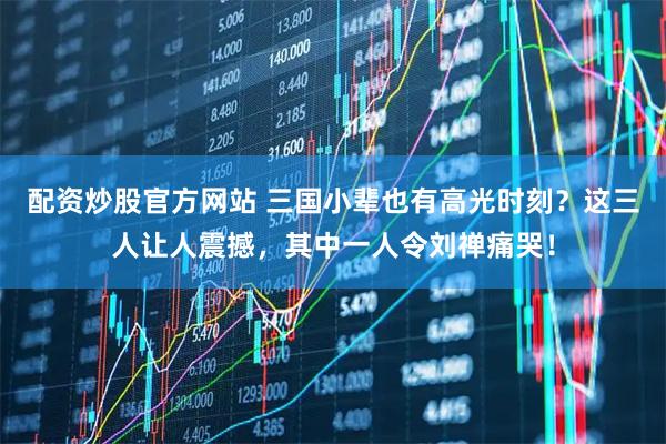 配资炒股官方网站 三国小辈也有高光时刻？这三人让人震撼，其中一人令刘禅痛哭！