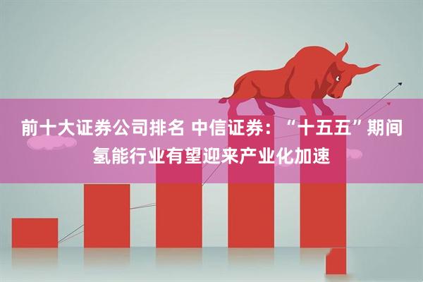 前十大证券公司排名 中信证券：“十五五”期间氢能行业有望迎来产业化加速