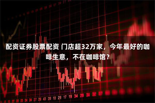配资证券股票配资 门店超32万家，今年最好的咖啡生意，不在咖啡馆？