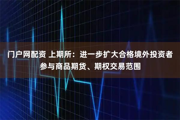 门户网配资 上期所：进一步扩大合格境外投资者参与商品期货、期权交易范围