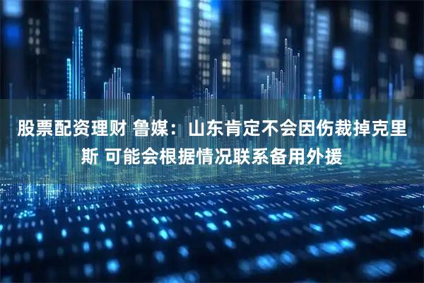 股票配资理财 鲁媒：山东肯定不会因伤裁掉克里斯 可能会根据情况联系备用外援