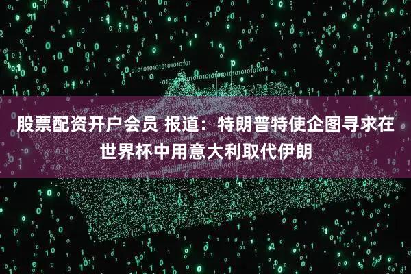 股票配资开户会员 报道：特朗普特使企图寻求在世界杯中用意大利取代伊朗